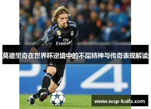 莫德里奇在世界杯逆境中的不屈精神与传奇表现解读