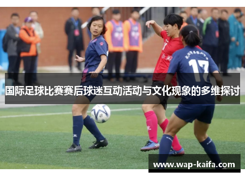 国际足球比赛赛后球迷互动活动与文化现象的多维探讨