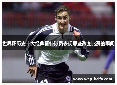 世界杯历史十大经典替补球员表现那些改变比赛的瞬间