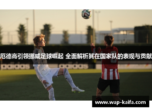 厄德高引领挪威足球崛起 全面解析其在国家队的表现与贡献