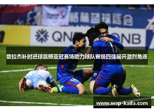 普拉杰补时进球震撼亚冠赛场助力球队晋级四强展开激烈角逐