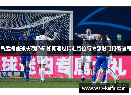 吕孟洲首球技巧解析 如何通过精准跑位与冷静射门打破僵局
