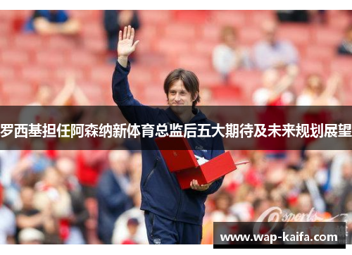 罗西基担任阿森纳新体育总监后五大期待及未来规划展望