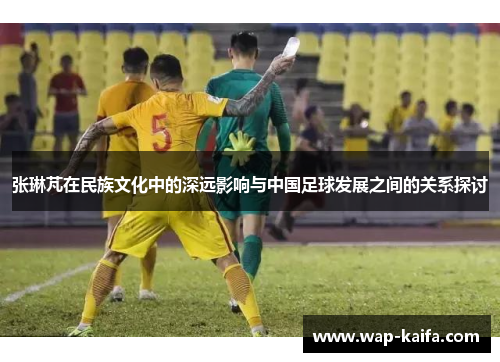 张琳芃在民族文化中的深远影响与中国足球发展之间的关系探讨